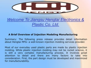 Summary: The following press release provides detail information
about Hengtai MFG- a well-known injection molding services provider.
Most of our everyday used plastic parts are made by plastic injection
molding. While plastic injection molding may not be rocket science, it
is still a very complex manufacturing process. It involves great
attention to detail and there are many factors to take into
consideration. First, the part design must be developed and maximized
for manufacturability.
A Brief Overview of Injection Modeling Manufacturing
Welcome To Jiangsu Hengtai Electronics &
Plastic Co. Ltd.
 