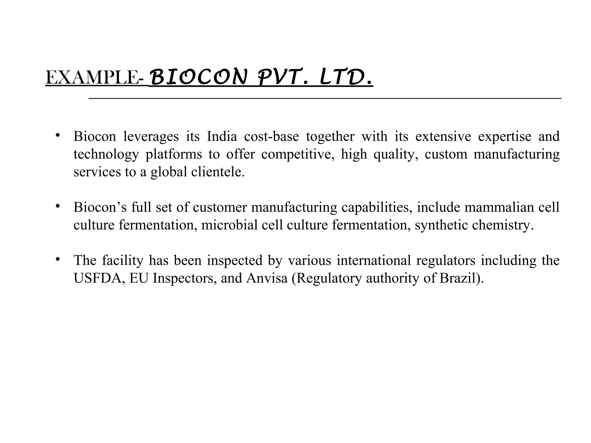 EXAMPLE- BIOCON PVT. LTD.
• Biocon leverages its India cost-base together with its extensive expertise and
technology platforms to offer competitive, high quality, custom manufacturing
services to a global clientele.
• Biocon’s full set of customer manufacturing capabilities, include mammalian cell
culture fermentation, microbial cell culture fermentation, synthetic chemistry.
• The facility has been inspected by various international regulators including the
USFDA, EU Inspectors, and Anvisa (Regulatory authority of Brazil).

 