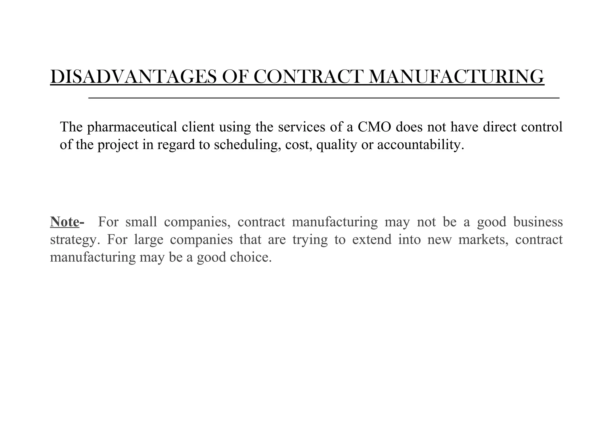 DISADVANTAGES OF CONTRACT MANUFACTURING
The pharmaceutical client using the services of a CMO does not have direct control
of the project in regard to scheduling, cost, quality or accountability.

Note- For small companies, contract manufacturing may not be a good business
strategy. For large companies that are trying to extend into new markets, contract
manufacturing may be a good choice.

 