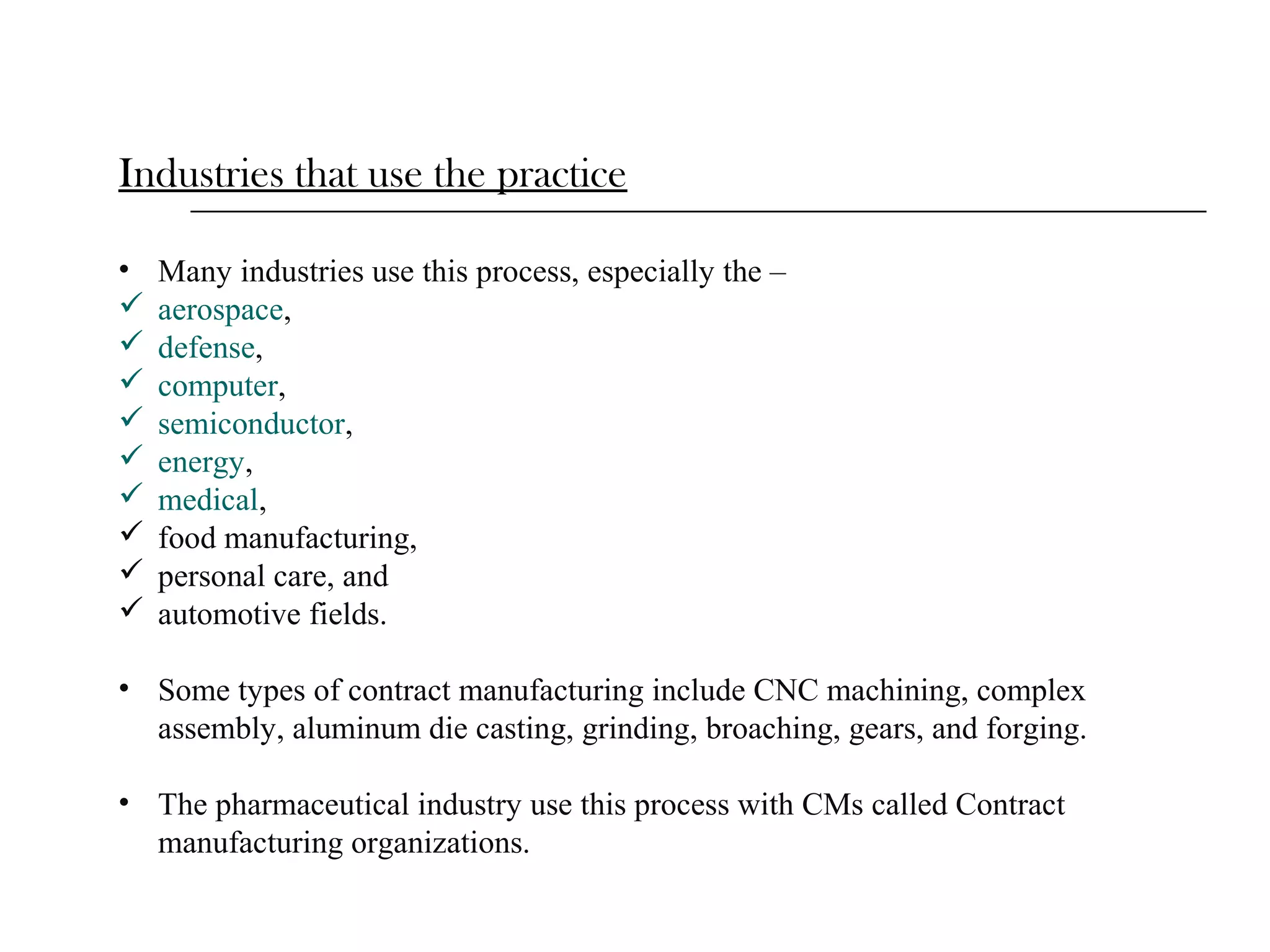 Industries that use the practice
•










Many industries use this process, especially the –
aerospace,
defense,
computer,
semiconductor,
energy,
medical,
food manufacturing,
personal care, and
automotive fields.

• Some types of contract manufacturing include CNC machining, complex
assembly, aluminum die casting, grinding, broaching, gears, and forging.
• The pharmaceutical industry use this process with CMs called Contract
manufacturing organizations.

 