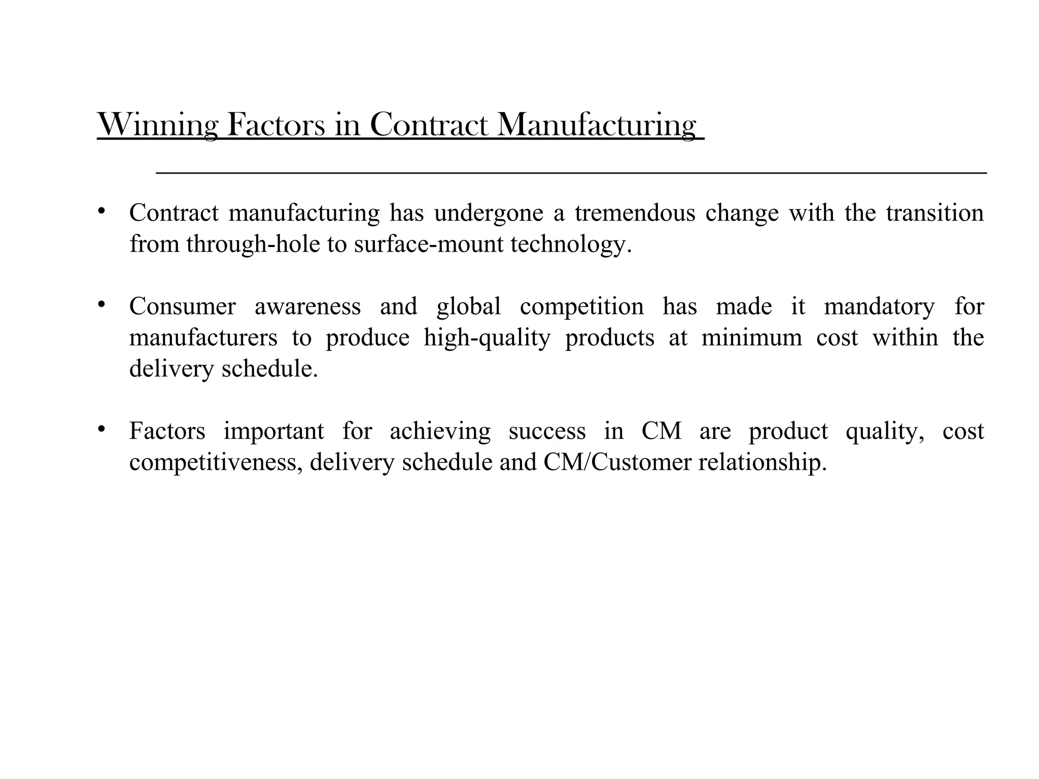Winning Factors in Contract Manufacturing
• Contract manufacturing has undergone a tremendous change with the transition
from through-hole to surface-mount technology.
• Consumer awareness and global competition has made it mandatory for
manufacturers to produce high-quality products at minimum cost within the
delivery schedule.
• Factors important for achieving success in CM are product quality, cost
competitiveness, delivery schedule and CM/Customer relationship.

 