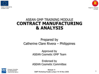 Project co-financed by
European Union Project co- financed
by Asean
European Committee
for Standardization
Implementing Agency
Module 11
GMP Workshop Kuala Lumpur 14-16 Nov 2005 1
Prepared by
Catherine Clare Rivera – Philippines
Approved by
ASEAN Cosmetic GMP Team
Endorsed by
ASEAN Cosmetic Committee
ASEAN GMP TRAINING MODULE
CONTRACT MANUFACTURING
& ANALYSIS
 