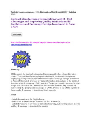 Aarkstore.com announces- 10% Discount on This Report till 31st October
2012.

Contract Manufacturing Organizations to 2018 - Cost
Advantages and Improving Quality Standards Build
Confidence and Encourage Foreign Investment in Asian
CMOs




You can also request for sample page of above mention reports on
sample@aarkstore.com




Summary

GBI Research, the leading business intelligence provider, has released its latest
report, “Contract Manufacturing Organizations to 2018 - Cost Advantages and
Improving Quality Standards Build Confidence and Encourage Foreign Investment
in Asian CMOs”, which provides key data, information and analysis of the Contract
Manufacturing Organization (CMO) industry. The report provides a comprehensive
insight into the size of the CMO market, and includes forecasts, key reasons for
outsourcing, the geographical landscape of CMO’s, profiles of top CMOs, regulatory
frameworks, drivers and restraints and deals analysis.

Scope

- Detailed overview of the CMO industry.
- Annualized market data and forecasts for the CMO market.
- Detailed overview of key reasons behind outsourcing, outsourcing service models
and key drivers and restraints of the market.
 