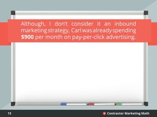 13 Contractor Marketing Math+
Although, I don’t consider it an inbound
marketingstrategy, Carlwasalreadyspending
$900 per month on pay-per-click advertising.
 