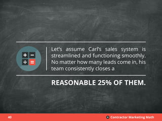 40 Contractor Marketing Math+
Let’s assume Carl’s sales system is
streamlined and functioning smoothly.
No matter how many leads come in, his
team consistently closes a
REASONABLE 25% OF THEM.
 
