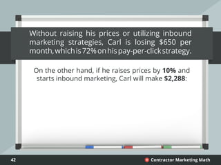 42 Contractor Marketing Math+
Without raising his prices or utilizing inbound
marketing strategies, Carl is losing $650 per
month,whichis72%onhispay-per-clickstrategy.
On the other hand, if he raises prices by 10% and
starts inbound marketing, Carl will make $2,288:
 