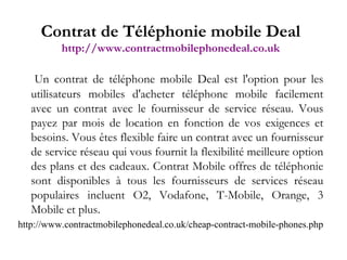 Un contrat de téléphone mobile Deal est l'option pour les utilisateurs mobiles d'acheter téléphone mobile facilement avec un contrat avec le fournisseur de service réseau. Vous payez par mois de location en fonction de vos exigences et besoins. Vous êtes flexible faire un contrat avec un fournisseur de service réseau qui vous fournit la flexibilité meilleure option des plans et des cadeaux. Contrat Mobile offres de téléphonie sont disponibles à tous les fournisseurs de services réseau populaires incluent O2, Vodafone, T-Mobile, Orange, 3 Mobile et plus. http://www.contractmobilephonedeal.co.uk/cheap-contract-mobile-phones.php Contrat de Téléphonie mobile Deal http://www.contractmobilephonedeal.co.uk 