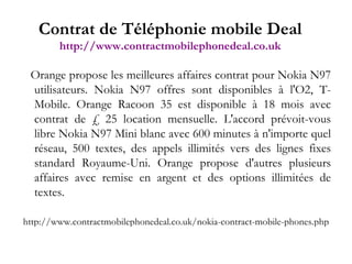 Orange propose les meilleures affaires contrat pour Nokia N97 utilisateurs. Nokia N97 offres sont disponibles à l'O2, T-Mobile. Orange Racoon 35 est disponible à 18 mois avec contrat de £ 25 location mensuelle. L'accord prévoit-vous libre Nokia N97 Mini blanc avec 600 minutes à n'importe quel réseau, 500 textes, des appels illimités vers des lignes fixes standard Royaume-Uni. Orange propose d'autres plusieurs affaires avec remise en argent et des options illimitées de textes. http://www.contractmobilephonedeal.co.uk/nokia-contract-mobile-phones.php Contrat de Téléphonie mobile Deal http://www.contractmobilephonedeal.co.uk 