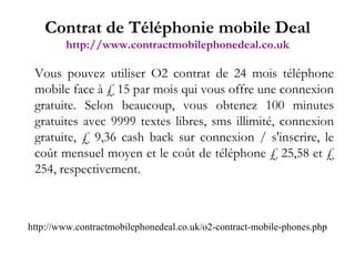 Vous pouvez utiliser O2 contrat de 24 mois téléphone mobile face à £ 15 par mois qui vous offre une connexion gratuite. Selon beaucoup, vous obtenez 100 minutes gratuites avec 9999 textes libres, sms illimité, connexion gratuite, £ 9,36 cash back sur connexion / s'inscrire, le coût mensuel moyen et le coût de téléphone £ 25,58 et £ 254, respectivement.   http://www.contractmobilephonedeal.co.uk/o2-contract-mobile-phones.php Contrat de Téléphonie mobile Deal http://www.contractmobilephonedeal.co.uk 