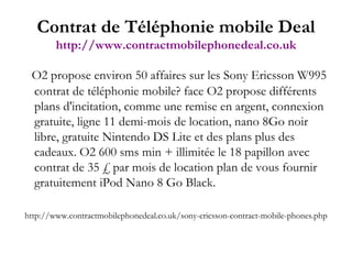 O2 propose environ 50 affaires sur les Sony Ericsson W995 contrat de téléphonie mobile? face O2 propose différents plans d'incitation, comme une remise en argent, connexion gratuite, ligne 11 demi-mois de location, nano 8Go noir libre, gratuite Nintendo DS Lite et des plans plus des cadeaux. O2 600 sms min + illimitée le 18 papillon avec contrat de 35 £ par mois de location plan de vous fournir gratuitement iPod Nano 8 Go Black.  http://www.contractmobilephonedeal.co.uk/sony-ericsson-contract-mobile-phones.php Contrat de Téléphonie mobile Deal http://www.contractmobilephonedeal.co.uk 