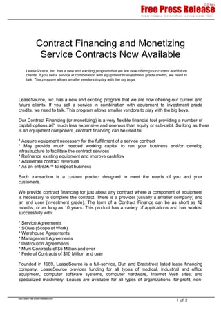 Contract Financing and Monetizing
Service Contracts Now Available
LeaseSource, Inc. has a new and exciting program that we are now offering our current and future
clients. If you sell a service in combination with equipment to investment grade credits, we need to
talk. This program allows smaller vendors to play with the big boys.
LeaseSource, Inc. has a new and exciting program that we are now offering our current and
future clients. If you sell a service in combination with equipment to investment grade
credits, we need to talk. This program allows smaller vendors to play with the big boys.
Our Contract Financing (or monetizing) is a very flexible financial tool providing a number of
capital options â€“ much less expensive and onerous than equity or sub-debt. So long as there
is an equipment component, contract financing can be used to:
* Acquire equipment necessary for the fulfillment of a service contract
* May provide much needed working capital to run your business and/or develop
infrastructure to facilitate the contract services
* Refinance existing equipment and improve cashflow
* Accelerate contract revenues
* As an entreâ€™ to repeat business
Each transaction is a custom product designed to meet the needs of you and your
customers.
We provide contract financing for just about any contract where a component of equipment
is necessary to complete the contract. There is a provider (usually a smaller company) and
an end user (investment grade). The term of a Contract Finance can be as short as 12
months, or as long as 10 years. This product has a variety of applications and has worked
successfully with:
* Service Agreements
* SOWs (Scope of Work)
* Warehouse Agreements
* Management Agreements
* Distribution Agreements
* Muni Contracts of $5 Million and over
* Federal Contracts of $10 Million and over
Founded in 1989, LeaseSource is a full-service, Dun and Bradstreet listed lease financing
company. LeaseSource provides funding for all types of medical, industrial and office
equipment, computer software systems, computer hardware, Internet Web sites, and
specialized machinery. Leases are available for all types of organizations: for-profit, non-
1 of 2
http://www.free-press-release.com/
 