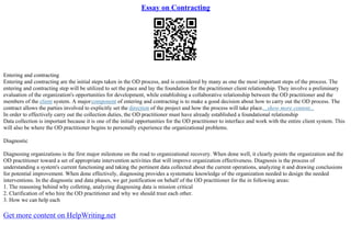 Essay on Contracting
Entering and contracting
Entering and contracting are the initial steps taken in the OD process, and is considered by many as one the most important steps of the process. The
entering and contracting step will be utilized to set the pace and lay the foundation for the practitioner client relationship. They involve a preliminary
evaluation of the organization's opportunities for development, while establishing a collaborative relationship between the OD practitioner and the
members of the client system. A majorcomponent of entering and contracting is to make a good decision about how to carry out the OD process. The
contract allows the parties involved to explicitly set the direction of the project and how the process will take place....show more content...
In order to effectively carry out the collection duties, the OD practitioner must have already established a foundational relationship
Data collection is important because it is one of the initial opportunities for the OD practitioner to interface and work with the entire client system. This
will also be where the OD practitioner begins to personally experience the organizational problems.
Diagnostic
Diagnosing organizations is the first major milestone on the road to organizational recovery. When done well, it clearly points the organization and the
OD practitioner toward a set of appropriate intervention activities that will improve organization effectiveness. Diagnosis is the process of
understanding a system's current functioning and taking the pertinent data collected about the current operations, analyzing it and drawing conclusions
for potential improvement. When done effectively, diagnosing provides a systematic knowledge of the organization needed to design the needed
interventions. In the diagnostic and data phases, we get justification on behalf of the OD practitioner for the in following areas:
1. The reasoning behind why colleting, analyzing diagnosing data is mission critical
2. Clarification of who hire the OD practitioner and why we should trust each other.
3. How we can help each
Get more content on HelpWriting.net
 