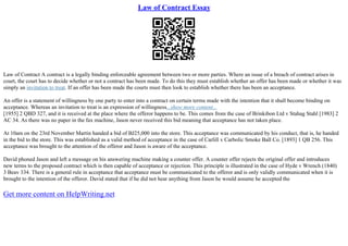 Law of Contract Essay
Law of Contract A contract is a legally binding enforceable agreement between two or more parties. Where an issue of a breach of contract arises in
court, the court has to decide whether or not a contract has been made. To do this they must establish whether an offer has been made or whether it was
simply an invitation to treat. If an offer has been made the courts must then look to establish whether there has been an acceptance.
An offer is a statement of willingness by one party to enter into a contract on certain terms made with the intention that it shall become binding on
acceptance. Whereas an invitation to treat is an expression of willingness...show more content...
[1955] 2 QBD 327, and it is received at the place where the offeror happens to be. This comes from the case of Brinkibon Ltd v Stahag Stahl [1983] 2
AC 34. As there was no paper in the fax machine, Jason never received this bid meaning that acceptance has not taken place.
At 10am on the 23rd November Martin handed a bid of ВЈ25,000 into the store. This acceptance was communicated by his conduct, that is, he handed
in the bid to the store. This was established as a valid method of acceptance in the case of Carlill v Carbolic Smoke Ball Co. [1893] 1 QB 256. This
acceptance was brought to the attention of the offeror and Jason is aware of the acceptance.
David phoned Jason and left a message on his answering machine making a counter offer. A counter offer rejects the original offer and introduces
new terms to the proposed contract which is then capable of acceptance or rejection. This principle is illustrated in the case of Hyde v Wrench (1840)
3 Beav 334. There is a general rule in acceptance that acceptance must be communicated to the offeror and is only validly communicated when it is
brought to the intention of the offeror. David stated that if he did not hear anything from Jason he would assume he accepted the
Get more content on HelpWriting.net
 
