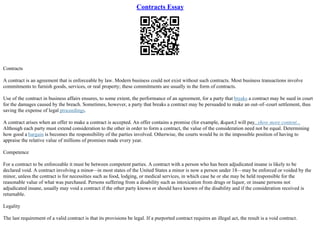 Contracts Essay
Contracts
A contract is an agreement that is enforceable by law. Modern business could not exist without such contracts. Most business transactions involve
commitments to furnish goods, services, or real property; these commitments are usually in the form of contracts.
Use of the contract in business affairs ensures, to some extent, the performance of an agreement, for a party that breaks a contract may be sued in court
for the damages caused by the breach. Sometimes, however, a party that breaks a contract may be persuaded to make an out–of–court settlement, thus
saving the expense of legal proceedings.
A contract arises when an offer to make a contract is accepted. An offer contains a promise (for example, "I will pay...show more content...
Although each party must extend consideration to the other in order to form a contract, the value of the consideration need not be equal. Determining
how good a bargain is becomes the responsibility of the parties involved. Otherwise, the courts would be in the impossible position of having to
appraise the relative value of millions of promises made every year.
Competence
For a contract to be enforceable it must be between competent parties. A contract with a person who has been adjudicated insane is likely to be
declared void. A contract involving a minor––in most states of the United States a minor is now a person under 18––may be enforced or voided by the
minor, unless the contract is for necessities such as food, lodging, or medical services, in which case he or she may be held responsible for the
reasonable value of what was purchased. Persons suffering from a disability such as intoxication from drugs or liquor, or insane persons not
adjudicated insane, usually may void a contract if the other party knows or should have known of the disability and if the consideration received is
returnable.
Legality
The last requirement of a valid contract is that its provisions be legal. If a purported contract requires an illegal act, the result is a void contract.
 