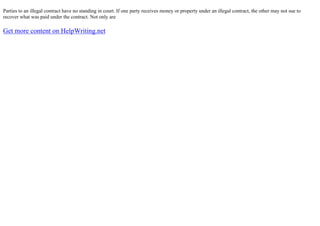 Parties to an illegal contract have no standing in court. If one party receives money or property under an illegal contract, the other may not sue to
recover what was paid under the contract. Not only are
Get more content on HelpWriting.net
 