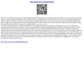 The Terms of a Contract Essay
The Terms of a Contract The terms of a contract identify the rights and obligations of each party under that contract. A contract is merely a collection
of terms – duties and rights and penalties, some of which may be in writing and some of which may be oral. Terms create contractual obligations for
breach of which an action lies. Terms may be either express or implied. Express terms. Express terms are those which are specifically agreed by the
parties. Implied terms. Implied terms are those which form part of the contract but they have not been specifically agreed between the parties during
the negotiations for that contract. Terms may be implied into the...show more content...
One clause stated that the hirer was liable to indemnify the owner against all expenses in connection with the use of the crane. The crane sank in
marshy ground with neither party to blame. The hirers claimed that the clause was inapplicable because it had been communicated after the contract
had been made and thus was not incorporated into the contract. (b) Terms implied by statute. Perhaps the most common example of terms being
implied by statute is provided by the Sale of Goods Act 1979. The provisions contained within s.12–15 relating to title, sale by description, satisfactory
quality, fitness for purpose and sale by sample are implied into every contract for the sale of goods where the seller sells in the course of business. (c)
Terms implied in fact. Terms may be implied because the very nature of the contract requires it or because the application of an objective test makes it
apparent that the parties must have intended it. It may be that its omission was a simple mistake or that both parties thought it so obvious that it did not
need to be stated. What is important is to ascertain the intention of the parties and the courts have developed two overlapping tests – the officious
bystander test and the business efficacy
Get more content on HelpWriting.net
 