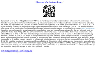 Elements of a Contract Essay
Elements of a Contract Bus 670 Legal Environment Abstract In order for a contract to be valid, it must meet certain standards. Contracts can be
formed by two parties for multiple reasons, but must hold up to the same standards in court to be valid. The first element of the contract is the offer.
The offer is very important because it is where the contract initializes, and is presented to the offeree by the offeror (Mallor et al., 2010, p. 307). The
second element is acceptance. In this stage, the offeree has the chance to accept or deny the offer (Mallor et al., 2010, p. 325). The final element of a
valid contract is legal consideration. Consideration basically means both parties must have agreed to something for the contract...show more content...
If this is the case, and no specifics were given about how much the item costs, then it is only leading up to an offer, that may be formed, but is not
yet an offer (Mallor et al., 2010, p. 309). The last requirement of an offer revolves around whether or not the offer has been communicated to the
offeree (Mallor et al., 2010, p. 313). If the offeror has not yet communicated an offer, then it is likely he has not yet decided to enter into a binding
agreement (Mallor et al., 2010, p. 313). To put the offer portion in every day terms, a wedding planner example is to be used. A wedding planner,
who is party number one, offers her wedding services to an engaged couple, party number two (Contract Basis: Part One, 2011). The offer is what is
considered to be the wedding planners' expression of willingness to enter into a contract on the terms that have been stated (Contract Basis: Part One,
2011). This is with the intention the contract terms will become binding. At this point, the offer is put into a written contract that is prepared by party
number one. This contract displays all the contract terms agreed upon by both parties (Contract Basis: Part One, 2011). Acceptance Acceptance of an
offer occurs when the party who is answering the offer, agrees by either a statement or an act (Elements of a Contract, n.d.). Three evident factors go
into determining if an offeree accepted an offer, which resulted in a contract
Get more content on HelpWriting.net
 