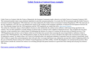 Unfair Term in a Contract Essay examples
Unfair Term in a Contract After the Treaty of Maastricht, the European Community made a directive on Unfair Terms in Consumer Contracts 1993.
This instructed member states to pass domestic legislation to provide consumer protection. As a result, the UK Government made the Unfair Terms in
Consumer Contracts Regulations 1994 which have now been replaced by the Unfair Terms in Consumer Contracts Regulations 1999. The main aim of
the new regulations is for UK Law to be drafted more closely to the wording of the European Legislation, to help prevent discrepancies between the
two. The principle change from the 1994 regulations and the 1999 regulations are simply that more...show more content...
The earlier list, referred to clauses which enabled a business to alter unilaterally the contract terms without a valid reason being specified in the
contract. This was then qualified to exclude changes in interest rates in contracts with a supplier of financial services. This exception has now been
removed, so that consumers have a better chance of challenging the fairness of a clause in a contract for the provision of financial services.3 The
1999 Regulations does not have a list of factors which are to be taken into account when assessing the issue of good faith or unfairness which is
present in the 1994 Regulations. The 1999 Regulations simply say that the fairness of a term is decided in the light of the circumstances at the time
of making the contract. As stated in Reg 5 for a term to be deemed unfair, the significant imbalance it generates must be contrary to good faith. Good
faith is likely to require that contracting parties deal with each other in an open and honest way, taking into account their relative bargaining skills.4 In
the case of Interfoto Picture Library Ltd V Stiletto Visual Programmes Ltd 1989, [1988] 1 All ER 348, Bingham LJ5 summarised the position. Most
legal systems outside the common law enforce an overriding principle that parties should act in good faith when making and carrying out contracts.
This does
Get more content on HelpWriting.net
 