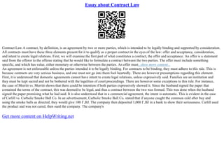 Essay about Contract Law
Contract Law A contract, by definition, is an agreement by two or more parties, which is intended to be legally binding and supported by consideration.
All contracts must have these three elements present for it to qualify as a proper contract in the eyes of the law: offer and acceptance, consideration,
and intent to create legal relations. First, we will examine the first part of what constitutes a contract, the offer and acceptance. An offer is a statement
said from the offeror to the offeree stating that he would like to formulate a contract between the two parties. The offer must include something
specific, and which has value, either monetary or otherwise between the parties. An offer must...show more content...
An agreement is not enforceable unless the parties intended it to be legally binding. For contracts to be binding, they must adhere to this rule. This is
because contracts are very serious business, and one must not go into them fool heartedly. There are however presumptions regarding this element.
First, it is understood that domestic agreements cannot have intent to create legal relations, unless expressively said. Families are an institution and
they must be kept sacred and not be bothered with the legalities of court proceedings. There are however some exceptions to this rule. For instance,
the case of Merritt vs. Merritt shows that there could be intention if both parties expressively showed it. Since the husband signed the paper that
contained the terms of the contract, this was deemed to be legal, and thus a contract between the two was formed. This was done when the husband
signed the paper promising what he had said. It is also understood that in a commercial agreement, the intent is automatic. This is evident in the case
of Carlill vs. Carbolic Smoke Ball Co. In an advertisement, Carbolic Smoke Ball Co. stated that if anyone caught the common cold after buy and
using the smoke balls as directed, they would give 100 Г‚ВЈ. The company then deposited 1,000 Г‚ВЈ in a bank to show their seriousness. Carlill used
the product and was not cured, then sued the company. The company's
Get more content on HelpWriting.net
 