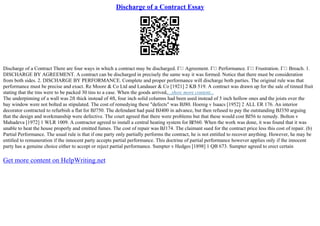 Discharge of a Contract Essay
Discharge of a Contract There are four ways in which a contract may be discharged. Г Agreement. Г Performance. Г Frustration. Г Breach. 1.
DISCHARGE BY AGREEMENT. A contract can be discharged in precisely the same way it was formed. Notice that there must be consideration
from both sides. 2. DISCHARGE BY PERFORMANCE. Complete and proper performance will discharge both parties. The original rule was that
performance must be precise and exact. Re Moore & Co Ltd and Landauer & Co [1921] 2 KB 519. A contract was drawn up for the sale of tinned fruit
stating that the tins were to be packed 30 tins to a case. When the goods arrived,...show more content...
The underpinning of a wall was 2ft thick instead of 4ft, four inch solid columns had been used instead of 5 inch hollow ones and the joists over the
bay window were not bolted as stipulated. The cost of remedying these "defects" was ВЈ80. Hoenig v Isaacs [1952] 2 ALL ER 176. An interior
decorator contracted to refurbish a flat for ВЈ750. The defendant had paid ВЈ400 in advance, but then refused to pay the outstanding ВЈ350 arguing
that the design and workmanship were defective. The court agreed that there were problems but that these would cost ВЈ56 to remedy. Bolton v
Mahadeva [1972] 1 WLR 1009. A contractor agreed to install a central heating system for ВЈ560. When the work was done, it was found that it was
unable to heat the house properly and emitted fumes. The cost of repair was ВЈ174. The claimant sued for the contract price less this cost of repair. (b)
Partial Performance. The usual rule is that if one party only partially performs the contract, he is not entitled to recover anything. However, he may be
entitled to remuneration if the innocent party accepts partial performance. This doctrine of partial performance however applies only if the innocent
party has a genuine choice either to accept or reject partial performance. Sumpter v Hedges [1898] 1 QB 673. Sumpter agreed to erect certain
Get more content on HelpWriting.net
 