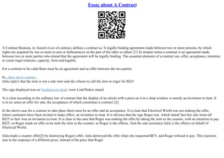 Essay about A Contract
A Contract Beatson, in Anson's Law of contract, defines a contract as 'A legally binding agreement made between two or more persons, by which
rights are acquired by one or more to acts or forbearances on the part of the other or others.'[1] In simpler terms a contract is an agreement made
between two or more parties who intend that the agreement will be legally binding. The essential elements of a contract are, offer, acceptance, intention
to create legal relations, capacity, form and legality.
For a contract to be valid there must be an agreement and an offer between the two parties
In...show more content...
Julia reply's that the item is not a sale item and she refuses to sell the item to roger for ВЈ25.
The sign displayed was an 'invitation to treat', were Lord Parker stated:
'It is clear according to the ordinary law of contract that the display of an article with a price on it in a shop window is merely an invitation to treat. It
is in no sense an offer for sale, the acceptance of which constitutes a contract.'[2]
In the above case for a contract to take place there must be an offer and an acceptance. It is clear that Electrical World was not making the offer,
where customers have been invited to make offers, an invitation to treat. It is obvious that the sign Roger saw, which stated 'last few sale items all
ВЈ25 or less' was an invitation to treat. It is clear in the case that Roger was making the offer by taking the item to the counter, with an intention to pay
ВЈ25, so Roger made an offer as he took the item to the counter, so Roger is the offeree. And the sale assistance Julia is the offeror on behalf of
Electrical World.
Julia made a counter offer[3] by destroying Rogers offer. Julia destroyed the offer when she requested ВЈ75, and Roger refused to pay. This rejection
was in the response of a different price, instead of the price that Roger
 