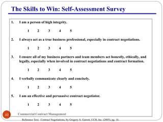 Commercial Contract Management10
The Skills to Win: Self-Assessment Survey
1. I am a person of high integrity.
1 2 3 4 5
2. I always act as a true business professional, especially in contract negotiations.
1 2 3 4 5
3. I ensure all of my business partners and team members act honestly, ethically, and
legally, especially when involved in contract negotiations and contract formation.
1 2 3 4 5
4. I verbally communicate clearly and concisely.
1 2 3 4 5
5. I am an effective and persuasive contract negotiator.
1 2 3 4 5
Reference Text: Contract Negotiations, by Gregory A. Garrett, CCH, Inc. (2005), pg. 16.
 