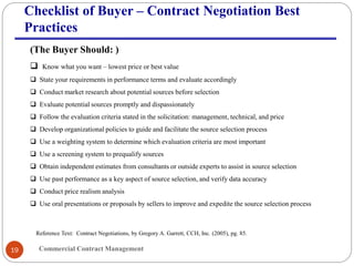 Commercial Contract Management19
Checklist of Buyer – Contract Negotiation Best
Practices
(The Buyer Should: )
 Know what you want – lowest price or best value
 State your requirements in performance terms and evaluate accordingly
 Conduct market research about potential sources before selection
 Evaluate potential sources promptly and dispassionately
 Follow the evaluation criteria stated in the solicitation: management, technical, and price
 Develop organizational policies to guide and facilitate the source selection process
 Use a weighting system to determine which evaluation criteria are most important
 Use a screening system to prequalify sources
 Obtain independent estimates from consultants or outside experts to assist in source selection
 Use past performance as a key aspect of source selection, and verify data accuracy
 Conduct price realism analysis
 Use oral presentations or proposals by sellers to improve and expedite the source selection process
Reference Text: Contract Negotiations, by Gregory A. Garrett, CCH, Inc. (2005), pg. 85.
 
