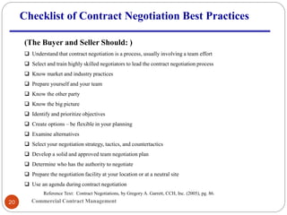 Commercial Contract Management20
Checklist of Contract Negotiation Best Practices
(The Buyer and Seller Should: )
 Understand that contract negotiation is a process, usually involving a team effort
 Select and train highly skilled negotiators to lead the contract negotiation process
 Know market and industry practices
 Prepare yourself and your team
 Know the other party
 Know the big picture
 Identify and prioritize objectives
 Create options – be flexible in your planning
 Examine alternatives
 Select your negotiation strategy, tactics, and countertactics
 Develop a solid and approved team negotiation plan
 Determine who has the authority to negotiate
 Prepare the negotiation facility at your location or at a neutral site
 Use an agenda during contract negotiation
Reference Text: Contract Negotiations, by Gregory A. Garrett, CCH, Inc. (2005), pg. 86.
 
