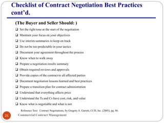 Commercial Contract Management21
Checklist of Contract Negotiation Best Practices
cont’d.
(The Buyer and Seller Should: )
 Set the right tone at the start of the negotiation
 Maintain your focus on your objectives
 Use interim summaries to keep on track
 Do not be too predictable in your tactics
 Document your agreement throughout the process
 Know when to walk away
 Prepare a negotiation results summary
 Obtain required reviews and approvals
 Provide copies of the contract to all affected parties
 Document negotiation lessons learned and best practices
 Prepare a transition plan for contract administration
 Understand that everything affects price
 Understand the Ts and Cs have cost, risk, and value
 Know what is negotiable and what is not
Reference Text: Contract Negotiations, by Gregory A. Garrett, CCH, Inc. (2005), pg. 86.
 