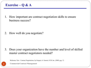 Commercial Contract Management6
Exercise – Q & A
1. How important are contract negotiation skills to ensure
business success?
2. How well do you negotiate?
3. Does your organization have the number and level of skilled
master contract negotiators needed?
Reference Text: Contract Negotiations, by Gregory A. Garrett, CCH, Inc. (2005), pg. 12.
 