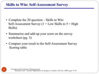 Commercial Contract Management9
Skills to Win: Self-Assessment Survey
• Complete the 20 question – Skills to Win:
Self-Assessment Survey (1 = Low Skills to 5 = High
Skills)
• Summarize and add-up your score on the survey
worksheet (pg. 3)
• Compare your result to the Self-Assessment Survey
Scoring table
Reference Text: Contract Negotiations, by Gregory A. Garrett, CCH, Inc. (2005), pgs. 15-16.
 