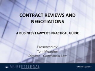 CONTRACT REVIEWS AND
     NEGOTIATIONS

A BUSINESS LAWYER'S PRACTICAL GUIDE


           Presented by:
           Tom Meagher
      Director – Commercial Law


                                  © Murfett Legal 2013
 