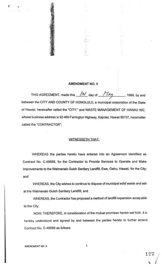 . ;.
                    ‘




                                AMENDMENT NO. 5


       THIS AGREEMENT, made this         //      day of   11/)           ,   1999, by and

between the CITY AND COUNTY OF HONOLULU, a municipal corporation of the State

of Hawaii, hereinafter called the “CITY,” and WASTE MANAGEMENT OF HAWAII INC.

whose business address is 92-460 Farrington Highway, Kapolei, Hawaii 96707, hereinafter

called the “CONTRACTOR”;



                                 WITNESSETH THAT:



       WHEREAS the parties hereto have entered into an Agreement identified as

Contract No. C-48689, for the Contractor to Provide Services to Operate and Make

 Improvements to the Waimanalo Gulch Sanitary Landfill, Ewa, Oahu, Hawaii, for the City;

 and

        WHEREAS, the City wishes to continue to dispose of municipal solid waste and ash

 at the Waimanalo Gulch Sanitary Landfill; and

        WHEREAS, the Contractor has proposed a method of landfill expansion accepLable

 to the City;

        NOW, THEREFORE, in consideration of the mutual promises herein set forth, it is

 hereby understood and agreed by and between the parties hereto to further amend

 Contract No. C-48689 as follows:




  AMENDMENT NO.5                             1

                                                                                            .




                                                                                                1
 