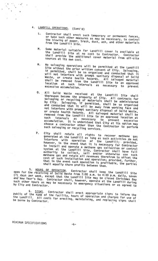 4.    LANDFILL OPERATIONS.         (Cont’d)
                   L.        Contractor shall erect suc
                                                         h temporary or permanent fences.
                             or take such other measure
                                                        s as may be necessary, to control
                             the blowing of paper,
                                                    trash, dust, ash, and other mater
                             from the Landfill Site.                                  ials

                   M.       Some material    suitable for Landfill cover is
                            the Landfill                                       available at
                                             Site at no cost to Contract
                            shall provide                                  or.   Contractor
                                             the additional cover mater
                            sources at its                              ial from off-site
                                             own cost.
                   N.       No salvaging operations
                                                    will
                            Site without the prior writte be permitted at the Landfill
                                                         n consent of City. Salvag
                            if permitted, shall be so                                ing,
                            will not interfere with     organized and conducted tha
                                                                                    t it
                                                     prompt sanitary disposal of
                            Waste, or create health                               Solid
                                                      haz
                            shall be removed from the ards.       All salvaged material
                            location at                   Landfill Site to an approv
                                           such intervals as nec                       ed
                        V
                            excessive accumulation.                  essary to prevent
                                                       V




                  0.         All Solid Waste received
                                                             at the Landfill Site sha
                            thereupon become the proper                                    ll
                                                           ty of City.    All contracts for
                            salvaging or recycling of
                                                          materials shall be admini
                            by City.    Salvaging, if permitted,                      stered
                            and conducted that it will               shall be so organized
                                                            be away from working fac
                            not interfere with prompt                                 e and
                                                        sanitary disposal of Solid
                            or create health hazards.                                 Waste,
                                                           All salvaged material sha
                                                           V




                            removed from the Landfill                                  ll be
                                                          Site to an approved locatio
                            such   intervals    as   necessary                         n at
                            accumulation. It is und                to   prevent   excessive
                                                      erstood that City at its
                            choose a contractor oth                              option may
                                                     er than the Contractor
                            such salvaging or recycling                         to perform
                                                          services.
                  P.City shall retain all
                                               rights to recover methan
                   generated at the Landfill                                   e gas
                                               as long as such activities
                   interfere      th  operation                                do not
                                                    of    the   Landfill;   provided,
                   however, in the event tha
                                               t it is necessary for Co
                   to install and operate a met                               ntractor
                                                   hane gas collection or con
                   system at the Landfill Sit                                     trol
                                                 e, Contractor shall have
                   authority to collect, sel                                      full
                                                 l
                   methane gas and retain all rev and/or otherwise use such
                                                     enues therefrom to offset
                   cost of such installation and                                   the
                                                     operation; provided, furthe
                   that in the event such operat                                     r,
                                                   ion
                   shall equally share profits betw is profitable, the parties
                                                       een them.
           5. HOURS OF OPERATION.     Contractor shall keep the
open for the receiving of                                              Landfill Site
                           Solid Waste from 7:00 a.m.
(7) days per week, exc                                     to 4:30 p.m. daily, sev
                        ept that the Landfill Site                                  en
andNew Year’s Day. Contr                               may be closed Christmas
                           actor shall, however, operate                           Day
such other hours as may be                                    at the Landfill during
                             necessary in emergency situatio
by City and Contractor.                                          ns or as agreed to

          6. SIGNS.     Contractor shall erect approp
public of the name of the                              riate sig
                             facility, hours of operation and ns to inform the
the Landfill. All costs                                        charges for use of
                           for erecting, maintaining, and
be borne by Contractor.                                     replacing signs shall




HINIMUM SPECIFICA1 IONS
                                               -6—
 