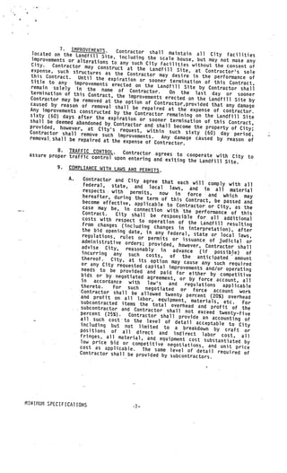 7. IMPROVEMENTS.     Contractor shall maintain
   located on the Landfill                                        all City facilities
                           Site, including the scale hou
  improvements or alteration                                se, but may not make any
                             s to any such City facilitie
  City.   Contractor may constru                            s without the consent of
  expense, such structures         ct at the Landfill Site, at Co
                             as the Contractor may desire               ntractor’s sole
  this Contract. Until the                                      in the performance of
                              expiration or sooner terminat
  title to any    improvements erected on the                  ion of this Contract
  remain solely in the nam                       Landfill Site by Contractor sha ,
                               e of Contractor.                                       ll
 termination of this Contr                             On the last day or sooner
                            act, the improvements erecte
 Contractor may be removed at                             d on the Landfill Site by
                                 the option of Contractor,
 caused by reason of removal                               provid
                                  shall be repaired at the exp ed that any damage
 Any improvements constructed                                      ense of contractor.
                                 by the Contractor remaining
 sixty (60) days after the                                       on the Landfill Site
                              expiration or sooner termi
 shall be deemed abandoned by                              nation of this Contract,
                                 Co
 provided, however, at City.’s ntractor and shall become the property of City;
 Contractor shall remove suc        request, within such sixty
                               h improvements.                       (60) day period,
 removal, shall be repaired at                      Any damage caused by reason
                                the expense of Contractor.                           of

            8. TRAFFIC CONTROL.      Contractor agrees to coo
 assure proper traffic contro                                    perate with City to
                              l upon entering and exiting
                                                             the Landfill Site.
            9. COMPLIANCE WITH LAWS AND PER
                                              MITS.
                 A.      Contractor and City agree
                                                        that each will comply wit
                         federal, state, and loc                                      h all
                                                      al laws, and in all ma
                         respects with permits,                                       terial
                                                       now in     force and which may
                         hereafter, during the term
                                                        of this Contract, be passed
                         become effective, applicabl.                                    and
                                                       e to Contractor or City,
                        case may be, in connection                                   as the
                                                           with the performance of thi
                        Contract.    City shall be responsib                               s
                        costs with respect to ope                 le for all additional
                                                      ration of the Landfill res
                        from changes (including                                      ulting
                                                    changes in interpretation),
                        the bid opening date, in                                      after
                                                    any federal, state or local
                        regulations, rules or per                                     laws,
                                                     mits or issuance of judicia
                        administrative orders; pro                                     l or
                                                      vided, however, Contractor
                        advise City,     reasonably                                   shall
                        incurring any such cos in advance (if possible) of
                                                     ts, of the anticipated amo
                        thereof.   City, at its option may                               unt
                        or any City requested cap                cause any such required
                                                    ital improvements and/or ope
                        needs to be provided and                                     rating
                                                        paid for either by competitiv
                       bids or by negotiated agreem                                       e
                                                          ent, or by force account, all
                       in    accordance with     law’s
                       thereto.                            and   regulations    applicable
                                    For such negotiated or
                       Contractor shall be allowed                  force account work
                                                          twe
                       and profit on all labor, equ nty percent (20%) overhead
                       subcontracted items the tot ipment, materials, etc.              For
                                                       al overhead and profit
                       subcontractor and Contract                                   of the
                                                      or shall not exceed twe
                   V




                       percent (25%).     Contractor shall provide an             nty-five
                       all such cost to the lev                             accounting of
                                                    el of detail acceptable
                       including but not limited                                  to
                                                         to a breakdown by craft City
                       positions of all direct                                           or
                                                       and indirect labor cos
                       fringes, all material, and equ                              t, all
                                                           ipment cost substantiated
                       low price bid or competitiv                                       by
       V
           V

                                                       e negotiations, and unit
                       cost as applicable.     The same level of detail req          price
                       Contractor shall be provided by                           uired of
                                                            subcontractors.




MIN[i1U11 SPECIFICA1 IONS
                                            .7—
 