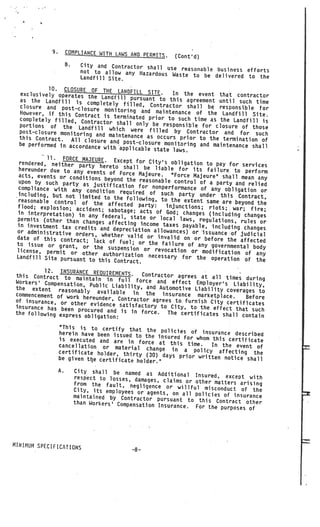 9.        COMPLIANCE WITH LAWS AND PER
                                                    MITS.    (Cont’d)
                       B.     City and Contractor shall use
                              not to allow any Hazardous    reasonable business efforts
                                                          Waste to be delivered to the
                              Landfill Site.
            10. CLOSURE OF THE LAN
  exclusively operates the             D.FILL SITE. In the event that contractor
                              Landfill pursuant to this agr
  as the Landfill is com                                     eement until such time
                             pletely filled, Contractor
  closure and post—closure                                shall be responsible for
                               monitoring and maintenance
  However, if this Contr                                     of the Landfill Site.
                         act is terminated prior to
  completely filled, Contr                            such time as the Landfill is
                            actor shall only be respon
  portions of the Landf                                 sible for closure of those
                           ill which were filled by
  post—closure monitoring                                 Contractor and for such
                           and maintenance as occurs pri
  this Contract. All clo                                   or to the termination of
                          sure and post—closure monit
  be performed in accordanc                            oring and maintenance shall
                            e with applicable state law
                                                        s.
           11. FORCE MAJE1JRE. Exc
  rendered, neither party             ept for City’s obligation to
                              hereto shall be liable for              pay for services
  hereunder due to any eve                                     its failure to perform
                            nts of Force Majeure.     “Force Majeure” shall mean any
  acts, events or condition
                             s beyond the reasonable con
  upon by such party as                                     trol of a party and relied
                           justification for nonperform
  compliance with any con                                   ance of any obligation or
                             dition required of such
  including, but not limited                              party under this Contract,
  reasonable control of         to the following, to the
                           the affected party:              extent same are beyond the
 flood; explosion; accide                           injunctions; riots; war; fir
                            nt; sabotage; acts of God                               e;
 in interpretation) in any                               ; changes (including change
                               federal, state or local                               s
 permits (other than change                               laws, regulations, rules or
                              s affecting income taxes
 in investment tax credit                                  payable, including changes
                          s and depreciation allowa
 or administrative orders                              nces) or issuance of judicia
                           , whether valid or invalid                                l
 date of this contract;                                     on or before the affected
                           lack of fuel; or the fai
 to issue or grant, or                                lure of any governmental
                           the suspension or revoca                               body
 license, permit or oth                                 tion or modification of
                          er authorization necess                                  any
 Landfill Site pursuant to                           ary for the operation of
                             this Contract.                                        the
          12. INSURANCE REQUIREMENTS
this Contract to maint                .   Contractor agrees at all
                          ain in full force and                       times during
Workers’ Compensation,                              effect Employer’s Liability
                         Public Liability, and Autom                             ,
the extent reasonabl                                  otive Liability coverages to
                       y available in the ins
commencement of work her                           urance marketplace.      Before
of insurance, or other eunder, Contractor agrees to. furnish City certificate
                         evidence satisfactory to Cit                            s
insurance has been pro                                 y, to the effect that such
                        cured and is in force. The
the following express                                  certificates shall contain
                       obligation:
                  This is to certify that
                                               the policies of insurance
                  herein have been issued to                                described
                                              the insured for whom thi
                  is executed and are in for                           s certificate
                                               ce at this time.    In the event of
                  cancellation or material
                                               change in a policy aff
                  certificate holder, thirty                             ecting the
                                               (30) days prior written not
                  be given tte certificate holder                          ice shall
                                                  .”
                  A.        City shall be named as Ad
                                                           ditional Insured, except wit
                            respect to losses, damages,                                  h
                                                         claims or other matters ari
                            from the fault, negligenc                                sing
                                                       e or willful misconduct of
                            City, its employees or agents                              the
                                                          ,
                            maintained by Contractor pur on all policies of insurance
                                                           suant to this Contract other
                            than Workers’ Compensation
                                                       Insurance. For the purposes of




MINiMUM SPECIFICATIONS
                                               -8—
 