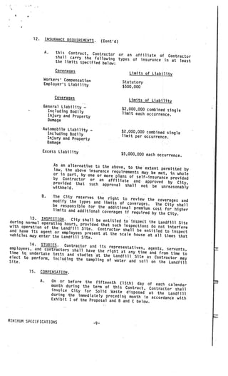 12.        INSURANCE REQUIREMENTS.          (Cont’d)

                      A.    this Contract, Contractor
                                                        or an affiliate of Contractor
                            shall carry the following typ
                                                          es of insurance in at least
                            the limits specified below:

                            Coveraqes
                                                                     Limits of Liability
                  Workers’ Compensation
                  Employer’s Liability                            Statutory
                                                                  $500,000

                            Coveraqes
                                                                     Limits of Liability
                  General Liability
                    Including Bodily
                                         —
                                                                  $2,000,000 combined single
                                                                  limit each occurrence.
                    Injury and Property
                   Damage

                  Automobile Liability
                    Including Bodily
                                             —
                                                                  $2,000,000 combined single
                                                                  limit per occurrence.
                    Injury and Property
                   Damage

                  Excess Liability
                                                                  $5,000,000 each occurrence.

                           As an alternative to the above,
                           law, the above insurance req      to theextent permitted by
                                                        uirements may be met, in who
                           or in part, by one or more                                le
                                                      plans
                           by Contractor or an affilia of self—insurance provided
                                                           te and approved by City,
                           provided that such approv
                                                      al shall not be unreasona
                           withheld.                                               bly

                 B.The City reserves the right
                                                     to review the coverages and
                   modify the types and limits
                                                    of coverages.    The City shall
                   be responsible for the add
                                                 itional premium cost for higher
                    limits and additional coverages
                                                      if required by the City.
         13. INSPECTION. City
during normal operating hours, shall be entitled toinspect the Landfill Site
                                 provided that such Inspections
with operation of the Landfil                                      do not interfere
                               l Site. Contractor shall be ent
and have its agent or employ                                       itled to inspect
                              ees present at the scale house
vehicles may enter the Landfil                                   at all times that
                               l Site.
         14. STUDIES.    Contractor and its representativ
employees, arid contractors sha                           es, agents, servants,
                                ll have the right at any time
time tQ undertake tests and                                    and from time to
                               studies •at the Landfill Site
elect to perform, including                                   as Contractor may
                              the sampling of water and soi
Site.                                                        l on the Landfill

         15.     COMPENSATION.

                 A.        On or before the fifteenth (15
                                                             th) day of each calendar
                           month during the term of this
                                                            Contract, Contractor shall
                           invoice City for Solid Waste
                                                             disposed at the Landfill
                           during the immediately preceding mo
                                                                 nth in accordance with
                           Exhibit I of the Proposal and B and
                                                                C below.



MINIMUM SPECIFICATIONS
                                                 —9—
 