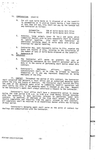 15.   COMPENSATIoN.     (Cont’d)
                 8.   For all such Solid Waste as is disposed
                                                                of at the Landfill
                      in automobiles or in pick—up trucks havi
                                                               ng a load capacity
                      of less than 3/4 ton, City shall not pay
                                                                by the tonnage but
                      pay Contractor as. follows:

                                 Automobiles         10% of Solid Waste Unit Price
                                 Pick—Up Trucks      25% of Solid Waste Unit Price
                 C.   Asbestos, large animals (over        70 lbs.) and waste which
                      commercial haulers wish to bury      separately shall be treated
                      as   special  handling.   City       shall   pay Contractor an
                      additional surcharge equal to       solid waste unit price per
                      truckload for special handling.

                 B.   Contractor may, upon reasonable not
                                                          ice to City, examine the
                      books and records of City, relating
                                                             to the calculation of
                      the number of tons of Solid Waste disp
                                                             osed at the Landfill.
                 a. Adrdum
          16.    EMPLOYEES.

                 A.   The Contractor will     agree   to  prohibit the    use  of
                      intoxicating substances by his landfill
                                                               personnel while on
                      duty or in the course of performing
                                                          their duties under this
                      contract.

                 B.   Contractor’s     employees,   officers,
                      subcontractors shall, at no time,           agents,   and
                                                         be allowed to identify
                      themselves or in any way represe
                                                        nt themselves as being
                      employees of the City.

          17. CONTACT. Throughout the period
shall establish and maintain a local             of this contract, the Contractor
                                         office and anauthorized managing agen
within the City and County of Honolulu                                            t
                                         . The Contractor shall furnish the
the name of the managing agent prio                                           City
                                        r to commencing landfill operations
shall notify the City if the managin                                           and
                                       g agent is changed at any time.
to the Contractor’s agent shall alwa                                      Request
                                     ys constitute a request to the Contrac
                                                                             tor.
          Contractor’s local office shall have
during the time period 6:30 a.m.                   a responsible person in charge
                                    to 4:00 p.m. from Monday through Satu
with the authority to make decisio                                            rday
                                        ns relevant to operations under this
contract.    In addition, an employee of the firm
                                                       shall answer the phone to
           .




receive complaints and inquiries from
                                          the public related to this con
All complaints shall be resolved in an exp                                  tract.
                                             editious manner within the following
24—hour period.

         Contractor’s managing agent shall serve
dealings and communications with the Con          as the point of contact for
                                         tractor.




MINUltJjl SPECIFICATIONS
                                              -10—
 