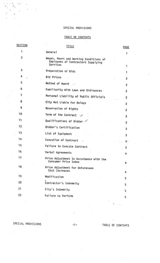SPECIAL PROVISIONS


                                    TABLE OF CONTENTS

  SECTION                            TITLE                                            PAGE
        1            General                                                               1
        2            Wages, Hours and Working Conditions of
                      Employees of Contractors Supplying
                      Services                                                             1
        3            Preparation of Bids
                                                                                           1
        4            Bid Prices
                                                                                           2
        5            Method of Award
                                                                                           2
    6                Familiarity With Laws and Ordinances
                                                                                        2
    7                Personal Liability of Public Officials
                                                                                       2
    8                City Not Liable for Delays
                                                                                       2
    9                Reservation of Rights
                                                                                       2
   10                Term of the Contract        /                                     3
   11                Qualifications of Bidder /                                 V




                                                                                       3
   12                Bidders Certification
                                                                                       3
   13                List of Equipment               V
                                                                     V
                                                                                       3
   14                Execution of Contract
                                                                                       3_
   15                Failure to Execute Contract                            V




                                                                                       3
   16                Verbal Agreements                   V



                                                                                       4
   17                Price Adjustmnet In Accordance with the
                       Consumer Price Index
                                                                                       4
   18                Price Adjustment for Unforeseen
                       Cost Increases
                                                                                       4
   19                Modification                                V




                                                                                       5
   20                Contractor’s Indemnity
                                                                                       S
   21                City’s Indemnity
                                                                                       5
   22                Failure to Perform
                                                                                       5




SPECIAL PROVISIONS                           1               V


                                                                         TABLE OF CONTENTS
 