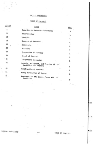 SPECIAL PROVISIONS


                                 TABLE OF CONTENTS

   SECTION
                                      TITLE
                                                                          PAGE
     23               Security for Faithful Performanc
                                                       e                       S
     24               Governing Law
                                                                               6
     25              Survival
                                                                               6
     26              Behavior of Employees
                                                                            6
     27              Complaints
                                                                            6
    28               Accidents
                                                                            7
    29               Termination of Services
                                                                            7
    30               Breach of Contract
                                                                           7
    31               Independent Contractor
                                                                           7
    32               Deposit, Assignment, and Tra
                                                  nsfer of
                      Certificate of Deposit                  ..—



                                                                           7
    33               Construction of Contract
                                                                           7
    34               Early Termination of Contact
                                                                           8
    35               Amendments to the General Ter
                                                   ms and    .-
                      Conditions
                                                                           8




SPECIAL PROVISIONS
                                        —2—                 TABLE OF CONTENTS
 