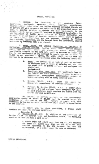 SPECIAL PROVISIONS

           1. GENERAL.     The   furnishing     of    all
 supervision,                                                necessary   labor,
                equipment,   materials,    tools,      supplies,
 insurance and all other actual and implied expe                   appurtances,
                                                    nses connected thereto and
 to perform all work necessary and specified
                                                 in the prescribed manner and
 time, to provide services to opearte and
 Waimanalo Gulch Sanitary Landfill, complete       mkae improvements to the
                                                as specified hereinafter, for
 the Department of Public Works, Division
 Disposal, City and County of Honolulu, Hon        of Refuse Collection and
                                               olulu, Hawaii shall be subject
 to these Special Provisions and the
                                              Proposal, Exhibit I, Minimum
 Specifications, Appendices, and the Gene
                                           ral Terms and Conditions, atached
 hereto and by reference made a part here
                                          of.
          2. WAGES, HOURS, AND WORKING CONDITION
CONTRACTORS SUPPLYING SERVICES. Sect                   S OF EMPLOYEES OF
                                        ion 103—55, Hawaii Revised Statutes
(FIRS), provides that before any
                                         prospective bidder, except those
specifically exempted by the said
                                     Act, shall be entitled to submit any
bid for the performance of any cont
                                      ract to supply services in excess of
$5,000 to any governmental agency, the
services to be performed will be perfo       bidder shall certify that the
                                       rmed under the following conditions:
               A.    Wages. The services to be rendered
                                                        shall be performed
                     by employees paid at wages or salaries
                     the wages paid to public officers       not less than
                                                        and employees for
                     similar work.

               B.    Compliance with labor laws.    All applicable laws of
                     the Federal and State governments rela
                                                             ting to worker’s
                     compensation, unemployment compens
                                                          ation, payment of
                     wages, and safety will be fully com
                                                         plied with.
               C.    Section   103—55,   II.R.S.,  shall   not   apply      to:
                     managerial, supervisory, or clerical
                                                          personnel.
               0.    Pursuant to Section 103—55, H.R.S.,
                                                            a bidder .whoe
                     employees are not excluded under para
                                                           graph “c” above
                     of said provisions shall complete and
                                                            submit with the
                     bid the enclosed certificate.

              No contract to perform
contracting agency in excess of $5,0 services for any governmental
conditions of this section are met. 00 shall be granted unless all
conditions during the period of the cont Failure to comply with said
                                        ract shall result in cancellation
of the contract.

              To comply with the above provisions,
complete and submit the enclosed certific                    a   bidder   shall
                                          ate.
            4ddwurn
          ,3’. PREPARATION OF BIDS.   In addition to the provisions of
Section 2.3 of the General Terms and
                                         Conditions herein, the following
shall be included and made a part hereof:

              A bidder shall not submit more than one (1)
                                                             bid document
              and shall not submit more than one (1) offe
                                                              r for each
              sub—item specified in the bid documen
                                                        t for this bid
                                                                   .
              solicitation. If a bidder, under the same
                                                        or different




SPECIAL PROVISIONS
 