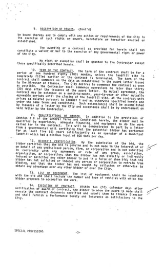 9.   RESERVATION OF RIGHTS.     (Cont’d)
 be bound thereby and to comply with any action or req
                                                       uirements of the City in
 its exercise of such rights or powers, heretofore
 established.                                         or hereafter enacted or

              The awarding of a contract as provided for
 constitute a waiver or bar to the exercise of               herein shall not
                                               any governmental right or power
 of the City.

               No right or exemption shall be granted
 those specifically described herein.                 to the Contractor except

           10. TERM OF THE CONTRACT.    The term of the contract shall be
 period of one hundred eighty (18                                            for a
                                      0) months, unless the landfill site
 completely filled earlier or the                                                is
                                      contract is terminated.    The term of the
 contract shall commence on the date
                                       as established in the award letter
 by the Director of Finance. The City                                       issued
 as possible.                            desires to commence the contract
                The Contractor shall commence ope                         as soon
 (30) days after the issuance                       rations no later than thirty
                                of the award letter.     By mutual agreement, the
 contract may be extended on a
                                 month—to—month, year—to—year or
 agreeable periods until the closing                               other mutually
 prices calculated pursuant to EXH of the landfill site, at the contract unit
                                   IBIT I and as otherwise specified
 under the same terms and conditi                                      herein and
                                  ons. Such extension(s) shall
 by issuance of a letter by the                                   be accomplished
                                 City and acceptance shall be
 said letter by the Contractor.                                 by endorsement on

            11. QUALIFICATIONS OF BIDDER.
   Section 2.8 of the General Term               In addition to the provisions
                                       s and Conditions herein, the                  of
   qualified by experience,    adequate financing, and equipm           bidder must be
   called for in the contract.                                    ent to do the work
                                    This will be demonstrated in
   from a governmental unit cert                                     part by a letter
                                   ifying that the potential bid
  for at least five (5) yea                                         der has performed
                                rs satisfactorily as an operato
   landfill which had a minimum inp                                 r of a municipal
                                     ut of 500 tons per day.
•           12. BIDDER’S CERTIFICATION.
  bidder certifies that the bid               By the submission of the bid
                                   is genuine and is not made in the             , the
  on behalf of any undisclosed                                           interest of or
                                  person, firm, or corporation and
  in conformity with any agr                                          is not submitted
                                   eement or rule of any gro
  organization, or corporation;                                     up, association,
                                   that the bidder has not direct
  induced or solicited any oth                                       ly or indirectly
                                 er bidder to put in a false or
  bidder has not solicited or                                      sham bid; that the
                                 induced any person or corporatio
  bidding, and that the bidder                                      n to refrain from
                                     has not sought by collusion or
  obtain any advantage over any oth                                       otherwise to
                                      er bidder or over the City.
            13. LIST OF EQUIPMENT.
  with the bid and shall include the The list of equipment shall be submitted
  bidder proposes to accomplish the      number and type of vehicles wit
                                                                           h which the
                                       work.
   -.
          14. EXECUTION OF CONTRACT.     Within ten (10) calendar days
notification of award of contract,
                                    the bidder to whom the award is mad after
execute the contract documents spe                                     e shall
                                   cified and submit them to Finance
and shall furnish a Performance Sur                                   Director
                                     ety and Insurance as satisfactory
City.                                                                   to the




SPECIAL PROVISIONS
                                          --3—
 