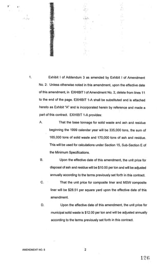 Exhibit I of Addendum 3 as amended by Exhibit I of Amendment

          No. 2: Unless otherwise noted in this amendment) upon the effective date

          of this amendment, in EXHIBIT I of Amendment No. 2, delete from lines 11

          to the end of the page. EXHIBIT 1-A shall be substituted and is attached

          hereto as Exhibit “A” and is incorporated herein by reference and made a

          part of this contract. EXHIBIT 1-A provides:

          A.            That the base tonnage for solid waste and ash and residue

                 beginning the 1999 calendar year will be 335,000 tons, the sum of

                 165,000 tons of solid waste and 170,000 tons of ash and residue.

                 This will be used for calculations under Section 15, Sub-Section E of

                 the Minimum Specifications.

           B.           Upon the effective date of this amendment, the unit price for

                 disposal of ash and residue will be $10.00 per ton and will be adjusted

                  annually according to the terms previously set forth in this contract.

           C.            That the unit price for composite liner and MSW composite

                  liner will be $28.51 per square yard upon the effective date of this

                  amendment.

           D.            Upon the effective date of this amendment, the unit price for

                  municipal solid waste is $12.00 per ton and will be adjusted annually

                  according to the terms previously set forth in this contract.




AMENDMENT NO.5                             2


                                                                                     126
 