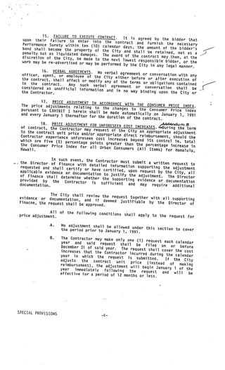 15. FAILURE TO EXECUTE CONTRACT.
      upon their failure to enter into the           It is agreed by the bidder that
      Performance Surety within ten (10)         contract and furnish the necessary
                                           calendar days, the amount of the
      bond shall become the property of the                                    bidder’s
                                                City and shall be retained, not as
      penalty but as liquidated damages. The                                          a
                                               award of the contract may then,
      discretion of the City, be made to the                                     at the
                                               next lowest responsible bidder
     work may be re—advertised or may be.p                                    , or the
                                           erformed by the City in any lega
                                                                            l manner.
               16. VERBAL AGREEMENTS. No
     officer, agent, or employee of the verbal agreement or conversation with any
     the contract, shall affect or modify City either before or after execution of
     in the contract.                       any of the terms or obligatio
                           Any such verbal agreement                      ns contained
     considered as unofficial informa                     or conversation shall be
                                       tion and in no way bindin
     the Contractor.                                              g upon the City or

             17. PRICE ADJUSTMENT IN ACC
    The price adjustments relatin           ORDANCE WITH THE CONSUMER PRIC
                                   g to the changes to the Con              E INDEX.
    purusant to EXHIBIT I herein                                   sumer Price index
                                    shall be made automatically
    and every January 1 thereafte                                 on January 1, 1991
                                  r for the duration of the con
                                                                tract.
             18. PRICE ADJUSTMENT FOR UNF                             Addnd
    of contract, the Contractor            ORESEEN COST INCREASES. Ourin uni
                                 may request of the City an               g the term
    to the contract unit price                               appropriate adjustment
                                and/or appropriate direct reim
    Contractor experience unfore                               bursement, should the
                                 seen cost increases beyond
    which are five (5) percentage                             its control in, total
                                    points greater than the per
    the Consumer Price Index for                                 centage increase in
                                    all Urban Consumers (All
    Hawaii.                                                    Items) for Honolulu,

                   In such event, the Contractor
    the Director of Finance wit                   must submit
                                 h detailed information sup a written request to
    requested and shall certify                              porting the adjustment
                                  or have certified, upon req
    applicable evidence or doc                                uest by the City, all
                               umentation to justify the
    of Finance shall determine                            adjustment. The Director
                                 whe
    provided by the Contractor ther the supporting evidence or documentation
    documentation.                   is sufficient and may
                                                                require additional
                                                                    V   V




                  The City shall review the
    evidence or documentation,               request together with all .su
                                  and if deemed justifiable                pporting
    Finacne, the request shall be                            by the Director of
                                   approved.                                       V




                  All of the following conditions
V
    price adjustment.                             shall apply to the request for
                                               V




                    A.       No adjustment shall be allowed
                             the period prior tç January 1, under this section to cover
                                                            1991.
                    8.       The Contractor may make only
                                                            one (1) request each cal
                             year and said request sha                                 endar
                                                            ll be filed on or
                             December 31 of said year. The                           before
                                                               request shall cover the
                             increases that the Contractor                              cos
                                                              incurred during the calend t
                             year in which the request                                    ar
                                                            is submitted.      If the City
     V
                V        V

                             adjusts   the  contract unit price
                             reimbursement), the adjustment            (instead of making
                                                               will begin January 1 of the
                             year   immediately   following the
                             effective for a period of 12 mo        request and will      be
                                                             nths or less.




SPECIAL PROVISIONS
                                                   -4—
 