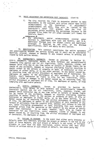 18.     PRICE ADJUSTMENT FOR UNFORESEEN COST
                                                       INCREASES.     (Cont’d)
                  C.    The City reserves the right to
                                                          determine whether to make
                        adjustments to the contract unit
                                                           prices and/or make direct
                        reimbursements    to  the   Contractor.
                        reimbursements are made, they               If     adjustments!
                                                          will be limited to the
                        Contractor’s   total  cost  greater
                        percentage points exceeding the        than    the    five  (5)
                                                         percentage increase in the
                        consumer Price Index for all urban
                                                            consumer (all items) for
                        Honolulu, Hawaii.
                Addndurv .3
                 _.W
                   Any   adjustments     and/or   reimbursements
                   Sections 9, Compliance with Law                  covered    under
                                                        s and Permits, and 12.8,
                   Additional Preimum Cost for Hig
                                                        her Limits and Additional
                   Coverages. if Required       by the City,
                   Specifications, shall not apply                of the Minimum
                                                      to this section.
         19. MODIFiCATION.     This contract constitutes the enti
and understanding between the par                                     re agreement
                                    ties hereto and it shall not be con
modified, altered, changed or amen                                           sidered
                                      ded in any respect unless in wri
signed by both parties hereto.                                             ting and

         20. CONTRACTOR’S INDEMNITY.        Except as provided in Section
CITY’S INDEMNITY, Contractor agr                                                21,
                                     ees to hold harmless and unc
indemnify City against and for all                                     onditionally
                                        liabilities, costs, expenses, clai
damages which City may at any time                                         ms, and
                                       suffer or sustain or become liable
reason of any accidents, damages                                             for by
                                    or injuries (including injuries
death) either to the persons or                                       resulting in
                                    property or both, of Contractor
employees of either party, or to                                        or City or
                                    any other parties, many manner
or resulting from, the willful mis                                      caused by,
                                     conduct or negligent act of Con
employees or agents in the perfo                                       tractor, its
                                      rmance of this agreement.     In
however, shall Contractor be
                                 liable to City for any liabilit no event,
expenses, claims or damages in                                       ies, costs,
                                  any manner caused by, or resultin
willful misconduct or negligent                                       g from, the
                                  act of City, its employees or age
complying with applicable permit                                      nts, or from
                                 s.                          V   V




          21. CITY’S    INDEMNITY.      Except
CONTRACTOR’S, City agrees to hold                 as  provided   in   Section      20,
                                          harmless and unconditionally ind
Contractor against and for all                                                  emnify
                                      liabilities, costs, expenses, clai
damages which Contractor may at                                             ms, and
                                    any time suffer or sustain or become
for by reason of any acciden                                                    liable
                                 ts, damages or injuries (including
resulting      death) either to the                                          injuries
Contractor or employees of either persons or property or both, of City or
           -in




manner caused by, or resulting          party, or to any other parties,
                                  from, the willful misconduct or neg          in any
of City, its employees or agents                                          ligent act
                                      in the performance of this Con
release of pollutants from the Landfil                                 tract or any
                                          l Site, whether such release
air, water (including groundwat                                         is into the
                                   er) or land, providing that such
discharge arises from the operati                                        release or
                                     on of the Landfill by any person
other than Contractor.      In no event, however, shall City              or entity
Corftractor for any liabilities, cos                                 be liable to
                                         ts, expenses, claims or damages
manner caused by,      resulting from, the willful misconduc                  in any
                                                                t or negligent act
                       or




of Contractor, its employees or agents.

         22. FAILURE TO PERFORM.    In the event that either party breach
defaults under this Contract, provided                                     es or
                                         the breach or default is not due to
event of Force Majeure, and such breach                                      any
                                            or default is not cured, or diligent
attempts to cure have not been institut
                                             ed, within thirty (30) days after
receipt of written notice of such brea
                                       ch or default, the other party may




SPECIAL PROVISIONS
                                          -5—
 