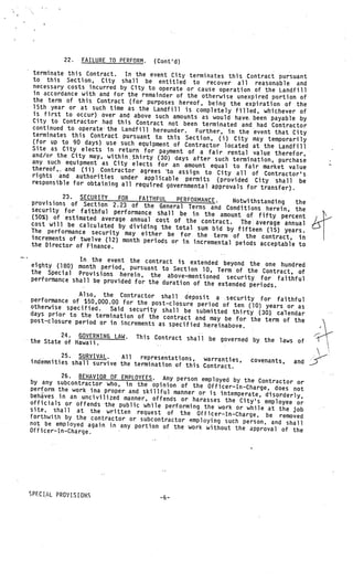 22.   FAILURE TO PERFORM.   (Cont’d)
 terminate this Contract.   In the event City terminates this Contract pursuant
 to this Section, City shall be entitled to reco
                                                              ver all reasonable and
 necessary costs incurred by City to operate or cause oper
                                                                  ation of the Landfill
 in accordance with and for the remainder of the otherwis
                                                                 e unexpired portion of
 the term of this Contract (for purposes hereof, bein
                                                              g the expiration of the
 15th year or at such time as the Landfill is com
                                                          pletely filled, whichever of
 is first to occur) over and above such amounts as
                                                           would have, been payable by
 City to Contractor had this Contract not been
                                                       terminated and had Contractor
 continued to operate the Landfill hereunder. Furt
                                                          her, in the event that City
 terminates this Contract pursuant to this Sect
                                                      ion, (i) City may temporarily
 (for up to 90 days) use such equipment of Con
                                                     tractor located at the Landfill
Site as City elects in return for payment
and/or the City may, within.thirty (30) days     of a fair rental value therefor,
                                                   after such termination, purchase
any such equipment as City elects for an amo
                                                    unt equal to fair market value
thereof,. and (ii) Contractor agrees ‘to
                                             assign to City all of Contractor’s
rights and authorities under applicable
                                                permits (provided City shall be
responsible for obtaining all required gove
                                              rnmental approvals for transfer).
          23. SECURITY    FOR   FAITHFUL    PERFORMANCE.
provisions of Section 2.23 of the Gene                            Notwithstanding   the
                                           ral Terns and Conditions herein, the
security for faithful performance shall
                                             be in the amount of fifty percent
(50%) of estimated average annual cost
                                           of the contract. The average annual
cost will be calculated by dividing the
                                           total sum bid by fifteen (15) years.
The performance security may either
                                         be for the term of the contract, in
increments of twelve (12) month periods
                                          or in incremental pejods acceptable to
the Director of Finance.

              In the event the contract is extended
eighty (180) month period, pursuant                     beyond the one hundred
                                      to Section 10, Term of the Contract,
the Special Provisions herein, the                                          of
                                        above—mentioned security for faithfu
performance shall be provided for the                                        l
                                      duration of the extended periods.
              Also, the Contractor shall deposit
performance of $50,000.00 for the post                a security for faithful
                                       —closure period of ten (10) years or as
otherwise specified.   Said security shall be submitted thir
days prior to the termination of the                           ty (30.). calendar
                                       contract and may be for the term of the
post—closure period or in increments as
                                        specified hereinabove.
         24. GOVERNING LAW.      This Contract shall be governed by the
the State of Hawaii.                                                    laws of

         25. SURVIVAL.     All  representations,
indemnities shall survive the termination         warranties,        covenants,    and
                                          of this Contract.
          26. BEHAVIOR OF EMPLOYEES. Any person emp
by any subcontractor who, in the opinion              loyed by the Contractor or
                                             of the Officer—In—Charge, does
perform the work ma proper and skillful                                      not
                                         manner or is intemperate, disorderl
behaves in an uncivilized manner, offen                                       y,
                                        ds or harasses the City’s employee
officials or offends the public while perfo                                   or
                                            rming the work or while at the
site, shall at the written request of                                        job
                                            the Officer—In—Charge, be removed
forthwith by the contractor or subcontra
                                         ctor employing such person, and
not be employed again in any portion                                       shall
                                      of the work without the approval of
Officer—In—Charge.         .
                                                                             the




SPECIAL PROVISIONS
 