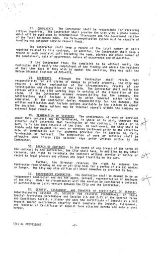 27. COMPLA1I..     The Contractor shall be responsible for rece
 citizen inquiries. The Contractor shall provide                           iving
                                                    the City with a phone number
 which will be published in informational literatu
                                                   re and the Government sectwn
 of the local telephone book.   The telecommunication system must be capa
 handling out customer service request loads.                             ble of

          The Contractor shall keep a record of
                                                     the total number of calls
 received related to this contract.    In addition, the Contractor shall keep a
 record of each complaint call including
                                          the name, address and phone number of
 the complainant, date of occurrence, nature
                                             of occurrence and disposition.
          If the Contractor finds the complain
 Contractor shall notify the complainant          t to be without merit, the
                                         of the finding and advise the resident
 at that time that if they wish to appe
                                           al the decision, they may call the
 Refuse Disposal Engineer at .5.23—4775.

          28. ACCIDENTS.     Although     the   Contractor
responsibility for all claims of                              shall   retain   full
                                      damage to private property, the City
require    a  written  explanation                                              may
                                      of the    circumstances,    results   of
investigation and disposition of the                                            any
                                         claim.  The Contractor shall notify the
citizen within ten (10) working days
                                           in writing of the disposition of the
claim.    If the Contractor assumes respons
notifications shall                               ibility for the damages, the
                       include a date by which reme
completed.   If the Contractor denies respons               dial action will be
written notification must include                   ibility for the damages, the
                                    options available to the citizen
the decision.    These options may be internal                            to appeal
external legal remedies.                           appeals within the company or

          29. TERMINATION OF SERVICES.    The preformarice of work or services
under this contract may be term
                                 inated, in whole or in part, when
Director shall determine that term                                     ever the
                                    ination of the contract, in whole
part, is in the best interest of                                          or in
                                 the City.    In such event, the City shall be
liable only for payment for work
                                 or services performed prior to the
date of termination and for                                           effective
                               payments provided for in Section
Termination of Contract.                                             34, Early
                            The termination of work or serv
effective upon thirty (30) calen                                ices shall be
                                   dar days prior written notice
Contractor.                                                             to the

         30. BREACH OF CONTRACT.    In the event of any breach of the term
the contract by the Contractor, the                                         s of
                                      City shall have, in addition to any
recourse, the right to terminate                                           other
                                    the contract without service of not
resort to legal process and without                                      ice or       /
                                     any legal liability on its part.
              Further, the Director reserves
Contractor from bidding on any or                    the right to suspend the
                                   all City bids for a period of six
or longer. The City may also utilize                                    (6) months
                                       all other remedies as provided
                                                                        by law.
         31. INDEPENOENT CONTRACTOR. The Con
independent Contractor and not the               tractor shall be deemed to be
                                     agent, servant, representative or          an
of the City. Under no circumstances                                       employee    
                                       will the service be considered a
of partnership or joint venture betw                                      contract
                                     een the City and the Contractor.
         32. DEPOSIT, ASSIGNMENT, AND TRANSFER
Notwithstanding Section 23, SECURITY               OF CERTIFICATE OF DEPOSIT.
                                         FOR FAITHFUL PERFORMANCE, of thes
Special Provisions hereinabove and Sect                                      e
                                        ion 2.6 and 2.23 of the General Term
and Conditions herein, a bidder who                                          s
                                     uses the Certificate of Deposit as a
deposit and/or performance securit                                         bid
                                   y shall complete the Deposit, Assignm
and Transfer of Certificate of Depo                                       ent,
                                     sit form attached hereto and made a par
hereof.                                                                      t




SPECIAL PROVISIONS
                                      —7—
 