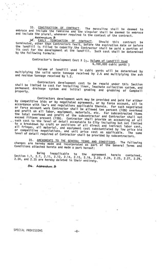 33. CONSTRUCTION OF CONTRACT.      The masculine shaH be deemed to
      embrace and include the feminine and the sing
                                                        ular shall be deemed to embrace
      arid include the plural, whenever required in
                                                     the context of the contract.
                    Add
                ?‘•   EARLY TERMINATION   OF CONTRACT.       Should this
      terminated, other than Contractors fault, befo                       contract be
                                                       re the expiration date or before
      the landfill is filled to capacity •the Contract
                                                          or shall be paid a portion of
      its cost for the development at the landfill.
      by the following formula:                           Such cost shall be determined

                Contractor’s Development Cost X
                                                (1.-. Volume of Landfill Used
                                                       6,700,000 cubic yards    )
                   Volume of landfill used in cubic yard
     multiplying the solid waste tonnage recei           s will be determined by
                                               ved by 2.6 and multiplying the ash
     and residue tonnage receivedby 1.2.

                   Contractors development cost to be
     shall be limited to cost for installing              repaid under this Section
                                              liner, leachate collection system, and
     permanent drainage system and init
                                           ial grading and grubbing of Campbel
     property.                                                                     l

                    Contractors development work may be prov
     by competitive bids or by negotiated                     ided and paid for either
                                              agreement, or by force account, all in
     accordance with law’s and regulations
                                             applicable thereto. For such negotiate
     or force account work Contractor sha                                               d
                                            ll be allowed ten percent (10%) over
     and profit on all labor, equipment,                                            head
                                            materials, etc.    For subcontracted items
     the total overhead and profit of the
                                               subcontractor and Contractor shall not
     exceed fifteen present (15%). Contract
                                               or shall provide an accounting of all
—.   such cost to the level of detail acce
                                             ptable to City including but not limit
     to a breakdown by craft or positions                                             ed
                                              of all direct and indirect labor cos
     all fringes, all material, and equipme                                            t,
                                               nt cost substantiated by low price bid
     or competitive negotiations, and uni
                                             t price cost as applicable.      The same
     level of detail required of Contractor
                                              shall be provided by subcontractors
                                                                                  .
              35. AMENDMENTS TO THE GENERAL TERMS AND
     changes are hereby made and incorpora                  CONDITIONS. The following
                                              ted as part of the General Terms
     Conditions attached hereto and made a                                           and
                                            part hereof:
                   Being   inapplicable   to    the   agreement
     Section 1.7, 2.7, 2.11, 2.12, 2.14,                         herein  contained,
                                          2.15, 2.16, 2.22, 2.24, 2.25, 2.27
     2.34, and 2.35 are hereby deleted in thei                               , 2.29,
                                               r entirety.
             8.    AcI4nduri f’




     SPECIAL PROVISIONS
 