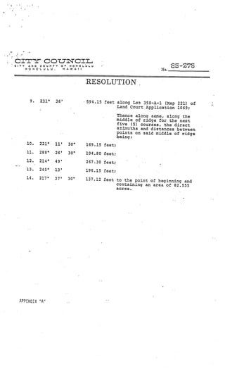 _________




•   C I nI Co L7 CI I...
    CITY   NO    COUNTY   Q     ONOUU                                             -
           HONOLULU.          HAWAII                                      No




                                       RESOLUTION.

            9.   2310   36’            594.15 feet along Lot 358—A—i (Map 221) of
                                                   Land Court Application 1069;

                                                      Thence along same, along the
                                                      middle of ridge for the next
                                                      five (5) courses, the direct
                                                      azimuths and distances between
                                                      points on said middle of ridge
                                                      being:
           10.   221°   11’    30”     169.15 feet;
           11    288°   26’    30”     104 80 feet,
           12    214°   49’            267 30 feet,
           13.   245°   13’            196.15 feet;                   V




           14.   217°   37’    30”     137.12 feet to the point of beginning and
                                                   containing an area of 82.555
                                                   acres.




      APPENDIX “A”
 
