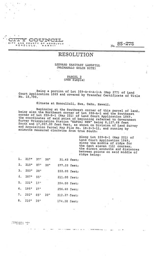 _____
                                                                                     ___




crr cot
CITY   ANO COUNTY
                             cI
                          O IONOL.UL.U
       HONOLULU.          HAWAII                                                L.   siO
                                                    V
                                                                          o.


                                   RESOLUTION
                                  LEEWAPD SANITARY INDFILL
                                   (WAIMANALO GULCH SITE)


                                           PARCEL 2
                                         (Fee Sote)



                  Being a portion of Lot 359—A—4-A—1-A
        Court Application 1069 and covered by Transf    (Map 277) of Land
                                                     er Certificate of Title
        No. 15,790.                                                         V




                    Situate at Konouliuli, Ewa, Oahu, Hawaii.

                  Beginning at the Southwest corner of this
        being also the Northeast corner of Lot                 parcel of land,
                                                358-A-i and the Southeast
        corner of Lot 359—B—i (Map 221) of Land
                                                 Court Application 1069,
        the coordinates of said point of beginn
                                                ing ref err.ed to Government
        Survey Triangulation Station “KAPUAI
                                              NEW” being 8,127.68 feet
        South and 17,007.00 feet West, as shown
                                                 on Division of Land Survv
        and Accuisjtjn Parcel Map File No.
                                             18—2—3—11, and running by
        azLmuths measured clockwise from true
                                               South:               V




                                                        A1oxg Lot 359—B—l (Map 221) of
                                                        Land Court Application 1069,
                                                        along the middle of ridge for
                                                        the next eleven (11) courses,
                                                        the direct azi.’nuths and distances
                                            V
                                                        between points on said middle of
                                                        ridge being:
                                                V




        1.   217°   37’     30”     31.43 feet;
        2.   215°   07’     30”    277.33 feet;
        3.   203°   30’            222.00 feet;
        4.   207°   53’            211.00 feet;
        5.   221°   17’            394.00 feet;
        6.   195°   27’            256.60 feet;

        7.   202°   05’     30”    3!2.27feet;
        8.   210°   20’            174.30 feet;
 
